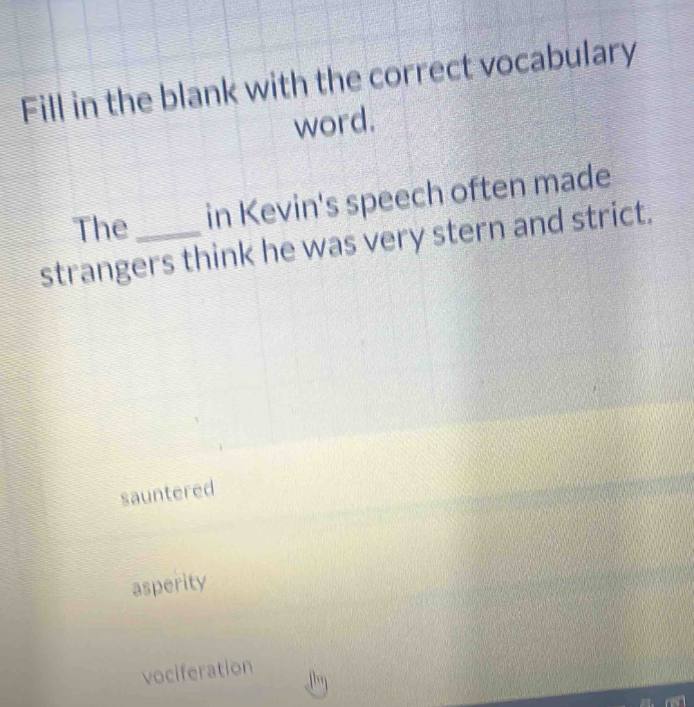 Fill in the blank with the correct vocabulary
word.
The
in Kevin's speech often made
strangers think he was very stern and strict.
sauntered
asperity
vociferation
Jhn