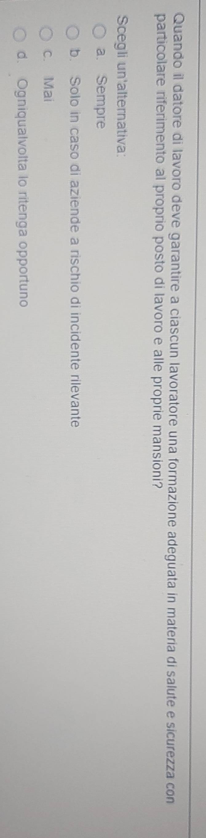 Quando il datore di lavoro deve garantire a ciascun lavoratore una formazione adeguata in materia di salute e sicurezza con
particolare riferimento al proprio posto di lavoro e alle proprie mansioni?
Scegli un'alternativa:
a. Sempre
b. Solo in caso di aziende a rischio di incidente rilevante
c. Mai
d. Ogniqualvolta lo ritenga opportuno