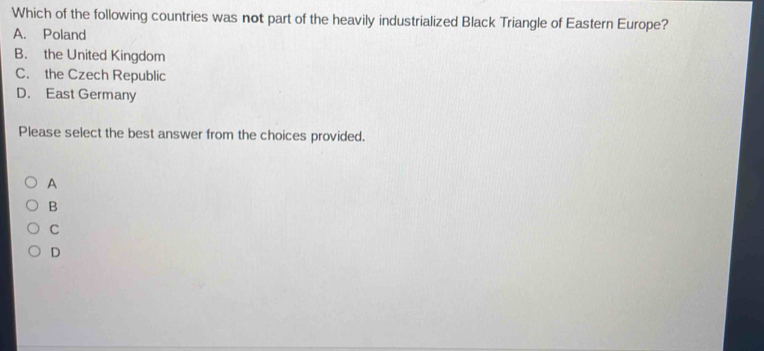 Which of the following countries was not part of the heavily industrialized Black Triangle of Eastern Europe?
A. Poland
B. the United Kingdom
C. the Czech Republic
D. East Germany
Please select the best answer from the choices provided.
A
B
C
D