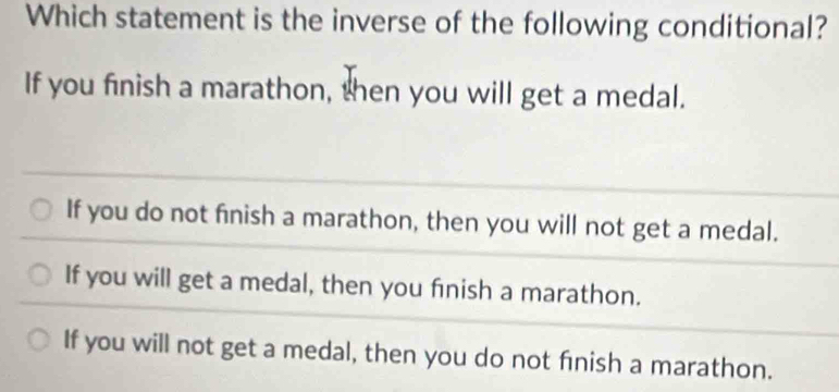 Which statement is the inverse of the following conditional?
If you finish a marathon, then you will get a medal.
If you do not finish a marathon, then you will not get a medal.
If you will get a medal, then you finish a marathon.
If you will not get a medal, then you do not finish a marathon.