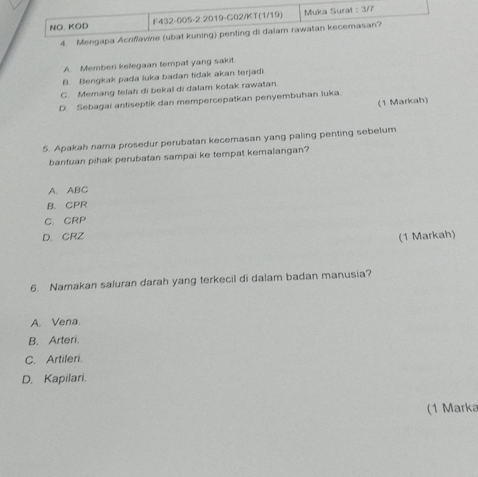 NO. KOD F432-005-2:2019-C02/KT(1/19) Muka Surat : 3/7
4. Mengapa Acriflavine (ubat kuning) penting di dalam rawatan kecemasan?
A. Memberi kelegaan tempat yang sakit.
B. Bengkak pada luka badan tidak akan terjadi.
C. Memang telah di bekal di dalam kotak rawatan.
D. Sebagai antiseptik dan mempercepatkan penyembuhan luka.
(1 Markah)
5. Apakah nama prosedur perubatan kecemasan yang paling penting sebelum
bantuan pihak perubatan sampai ke tempat kemalangan?
A. ABC
B. CPR
C.CRP
D. CRZ (1 Markah)
6. Namakan saluran darah yang terkecil di dalam badan manusia?
A. Vena.
B. Arteri.
C. Artileri.
D. Kapilari.
(1 Marka