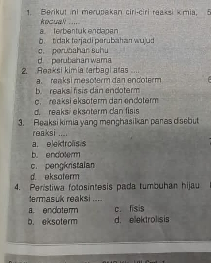 Berikut ini merupakan ciri-ciri reaksi kimia, 5
kecuali .....
a. terbentuk endapan
b tidak terjadi perubahan wujud
c. perubahan suhu
d. perubahan warna
2. Reaksi kimia terbagi atas ....
a. reaksi mesoterm dan endoterm
b. reaksi fisis dan endoterm
c. reaksi eksoterm dan endoterm
d. reaksi eksoterm dan fisis
3. Reaksi kimia yang menghasilkan panas disebut
reaksi ....
a. elektrolisis
b. endoterm
c. pengkristalan
d. eksoterm
4. Peristiwa fotosintesis pada tumbuhan hijau
termasuk reaksi ....
a. endoterm c. fisis
b. eksoterm d. elektrolisis