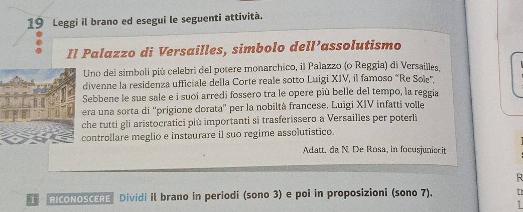 Leggi il brano ed esegui le seguenti attività. 
Il Palazzo di Versailles, simbolo dell’assolutismo 
Uno dei simboli più celebri del potere monarchico, il Palazzo (o Reggia) di Versailles, 
divenne la residenza ufficiale della Corte reale sotto Luigi XIV, il famoso “Re Sole”. 
ebbene le sue sale e i suoi arredi fossero tra le opere più belle del tempo, la reggia 
era una sorta di “prigione dorata” per la nobiltà francese. Luigi XIV infatti volle 
he tutti gli aristocratici più importanti si trasferissero a Versailles per poterli 
ontrollare meglio e instaurare il suo regime assolutistico. 
Adatt. da N. De Rosa, in focusjunior.it 
R 
RIcONOSCERE Dividi il brano in periodi (sono 3) e poi in proposizioni (sono 7). 
tr 
I