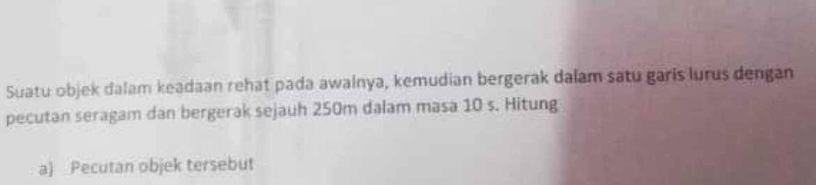 Suatu objek dalam keadaan rehat pada awalnya, kemudian bergerak dalam satu garis lurus dengan 
pecutan seragam dan bergerak sejauh 250m dalam masa 10 s. Hitung 
a) Pecutan objek tersebut