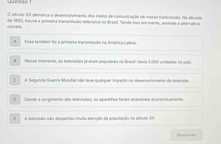 século XX demarca o desenvolvimento dos meios de comunicação de massa tradicionais. Na década
de 1950, houve a primeira transmissão televisiva no Brasil. Tendo isso em mente, assinale a alternativa
correta.
A Essa também foi a primeira transmissão na América Latina.
B Nesse momento, as televisões já eram populares no Brasil: havia 5.000 unidades no país.
C . A Segunda Guerra Mundial não teve qualquer impacto no desenvolvimento da televisão.
D Desde o surgimento das televisões, os aparelhos foram acessíveis economicamente.
E A televisão não despertou muita atenção da população no século XX.
Responder