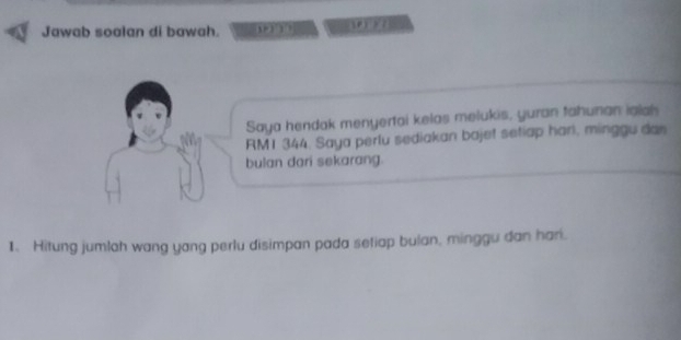 Jawab soalan di bawah. — 
Saya hendak menyertai kelas melukis, yuran tahunan ialah
RM1 344. Saya perlu sediakan bajet setiap hari, minggu dan 
bulan dari sekarang. 
1. Hitung jumlah wang yang perlu disimpan pada setiap bulan, minggu dan hari.