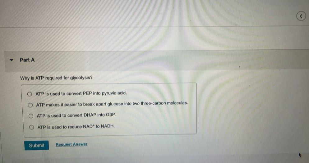 <
Part A
Why is  ATP required for glycolysis?
ATP is used to convert PEP into pyruvic acid.
ATP makes it easier to break apart glucose into two three-carbon molecules.
ATP is used to convert DHAP into G3P.
ATP is used to reduce NAD^+ to NADH.
Submit Request Answer