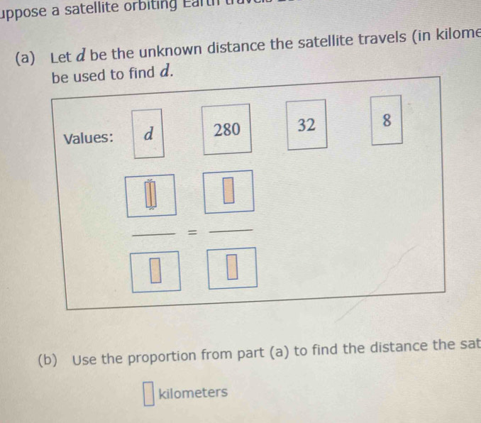 uppose a satellite orbiting Earth 
(a) Let dbe the unknown distance the satellite travels (in kilome
(b) Use the proportion from part (a) to find the distance the sat
kilometers