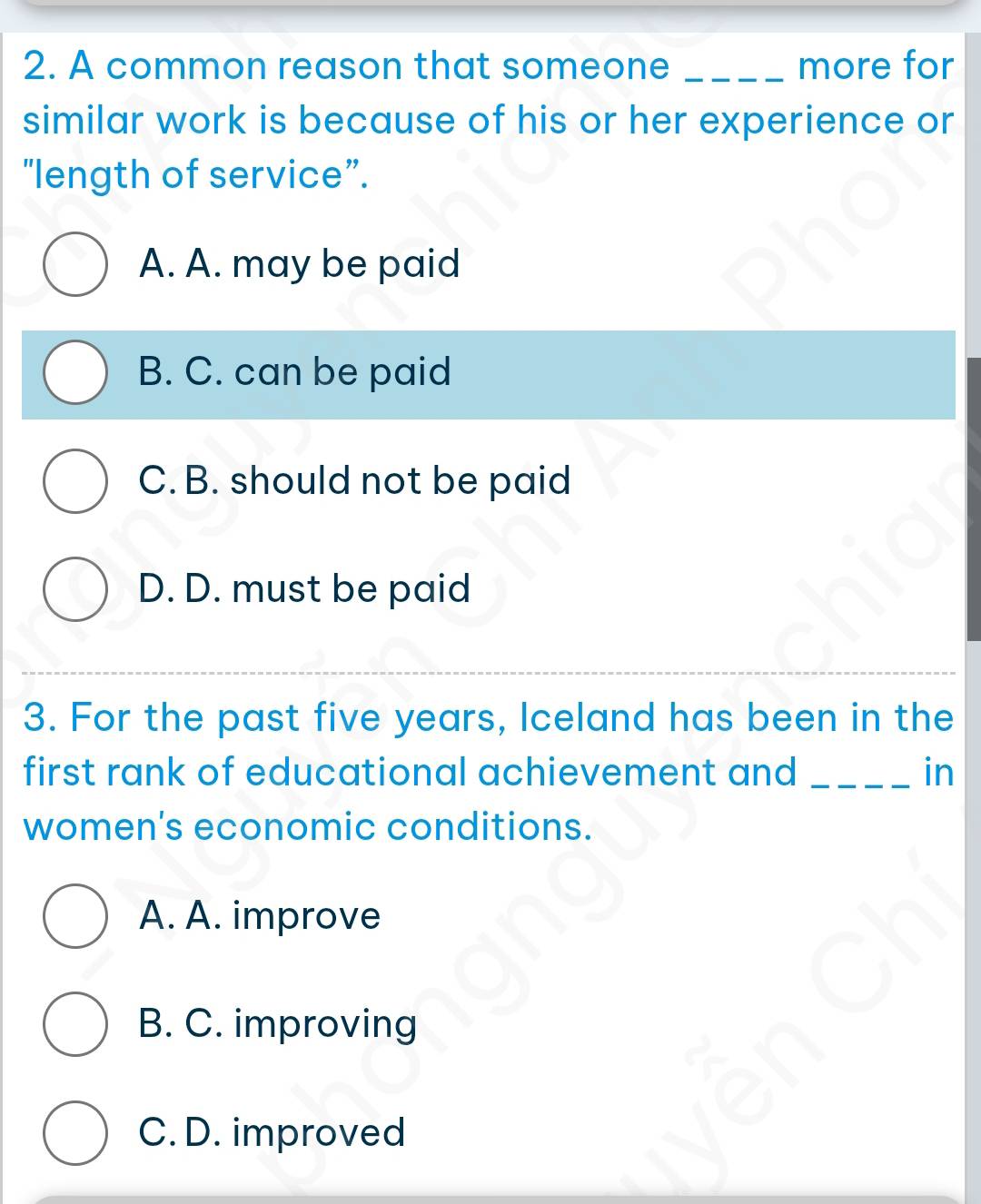 A common reason that someone _more for
similar work is because of his or her experience or
“length of service”.
A. A. may be paid
B. C. can be paid
C. B. should not be paid
D. D. must be paid
3. For the past five years, Iceland has been in the
first rank of educational achievement and _in
women's economic conditions.
A. A. improve
B. C. improving
C. D. improved