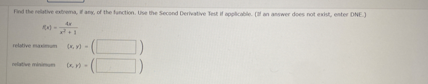 Find the relative extrema, if any, of the function. Use the Second Derivative Test if applicable. (If an answer does not exist, enter DNE.)
f(x)= 4x/x^2+1 
relative maximum (x,y)=(□ )
relative minimum (x,y)=(□ )