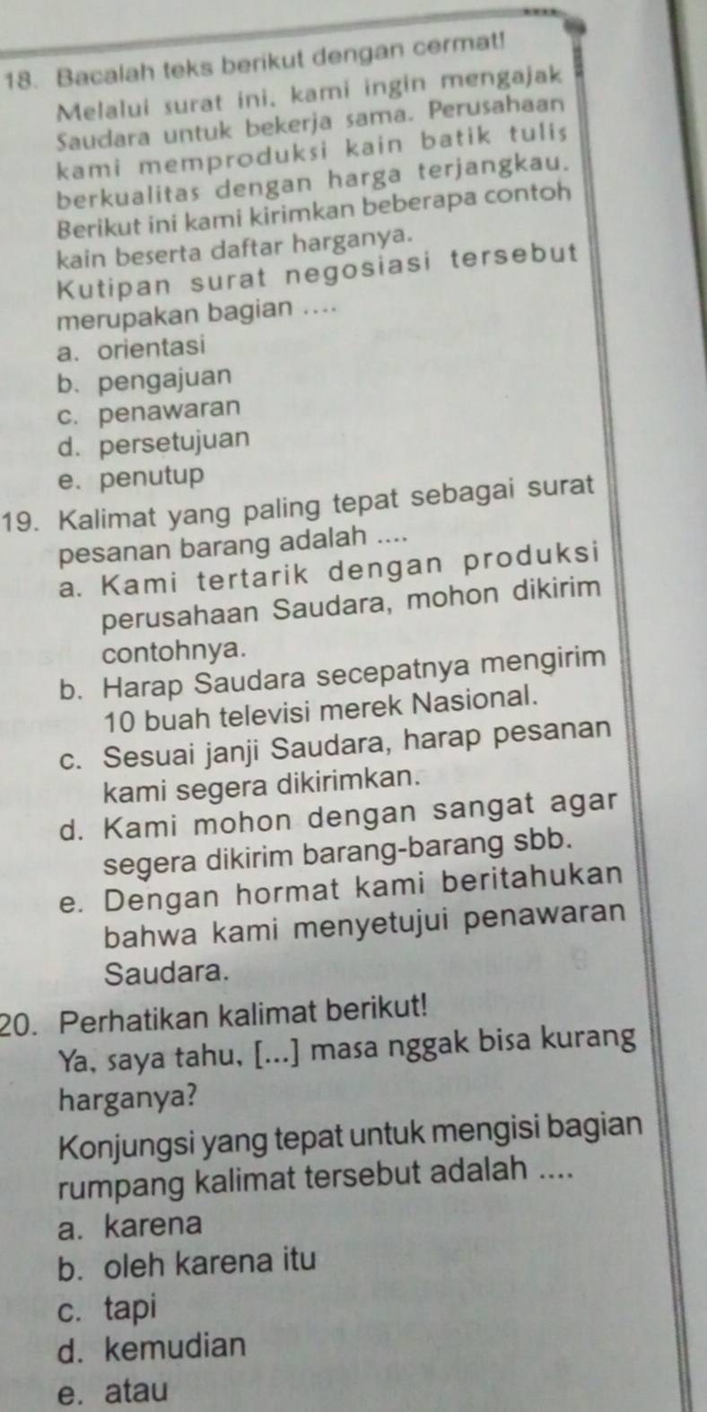 Bacalah teks berikut dengan cermat!
Melalui surat ini. kami ingin mengajak
Saudara untuk bekerja sama. Perusahaan
kami memproduksi kain batik tulis
berkualitas dengan harga terjangkau.
Berikut ini kami kirimkan beberapa contoh
kain beserta daftar harganya.
Kutipan surat negosiasi tersebut
merupakan bagian ....
a. orientasi
b. pengajuan
c. penawaran
d. persetujuan
e. penutup
19. Kalimat yang paling tepat sebagai surat
pesanan barang adalah ....
a. Kami tertarik dengan produksi
perusahaan Saudara, mohon dikirim
contohnya.
b. Harap Saudara secepatnya mengirim
10 buah televisi merek Nasional.
c. Sesuai janji Saudara, harap pesanan
kami segera dikirimkan.
d. Kami mohon dengan sangat agar
segera dikirim barang-barang sbb.
e. Dengan hormat kami beritahukan
bahwa kami menyetujui penawaran
Saudara.
20. Perhatikan kalimat berikut!
Ya, saya tahu, [...] masa nggak bisa kurang
harganya?
Konjungsi yang tepat untuk mengisi bagian
rumpang kalimat tersebut adalah ....
a. karena
b. oleh karena itu
c. tapi
d. kemudian
e. atau