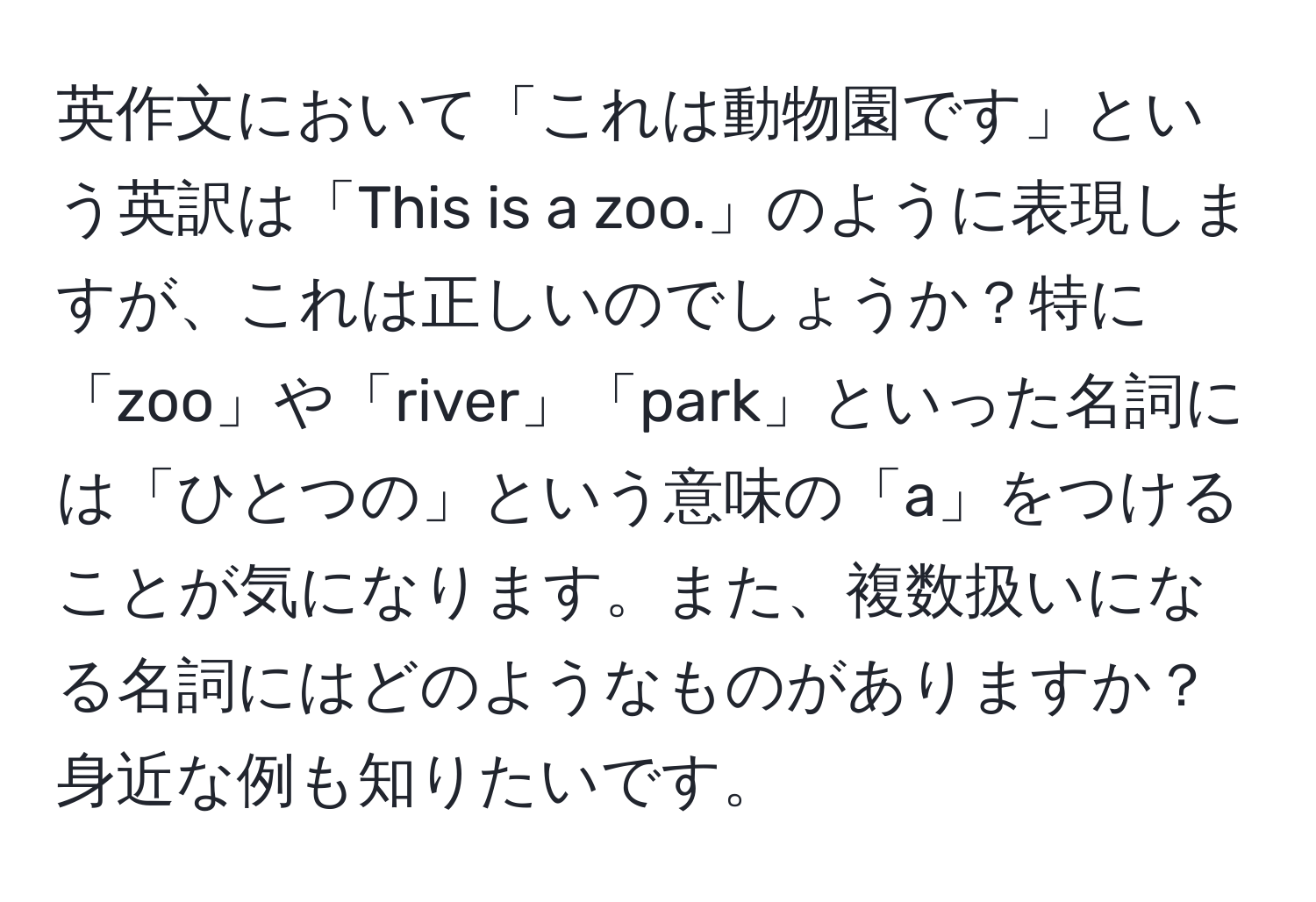 英作文において「これは動物園です」という英訳は「This is a zoo.」のように表現しますが、これは正しいのでしょうか？特に「zoo」や「river」「park」といった名詞には「ひとつの」という意味の「a」をつけることが気になります。また、複数扱いになる名詞にはどのようなものがありますか？身近な例も知りたいです。