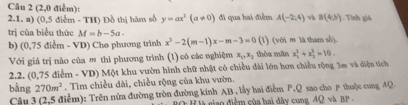 (2,0 điểm): 
2.1. a) (0,5 điểm - TH) Đồ thị hàm số y=ax^2(a!= 0) đi qua hai điểm A(-2;4) và B(4;b). Tính giá 
trị của biều thức M=b-5a. 
b) (0,75 điểm - VD) Cho phương trình x^2-2(m-1)x-m-3=0 (1) (với m là tham số). 
Với giá trị nào của m thì phương trình (1) có các nghiệm x_1, x_2 thỏa mãn x_1^(2+x_2^2=10. 
2.2. (0,75 điểm - VD) Một khu vườn hình chữ nhật có chiều dài lớn hơn chiều rộng 3m và diện tích 
bàng 270m^2). Tìm chiều dài, chiều rộng của khu vườn. 
Câu 3 (2,5 điễm): Trên nửa đường tròn đường kính AB , lấy hai điểm P, Q sao cho P thuộc cung 4Q. 
Di H là giao điểm của hai dây cung AQ và BP