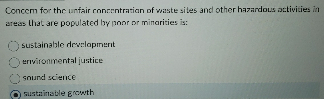 Concern for the unfair concentration of waste sites and other hazardous activities in
areas that are populated by poor or minorities is:
sustainable development
environmental justice
sound science
sustainable growth