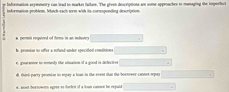 Information asymmetry can lead to market failure. The given descriptions are some approaches to managing the imperfect
information problem. Match each term with its corresponding description.
a. permit required of firms in an industry □ 
b. promise to offer a refund under specified conditions □ 
c. guarantee to remedy the situation if a good is defective □ 
d. third-party promise to repay a loan in the event that the borrower cannot repay □ 
e. asset borrowers agree to forfeit if a loan cannot be repaid □