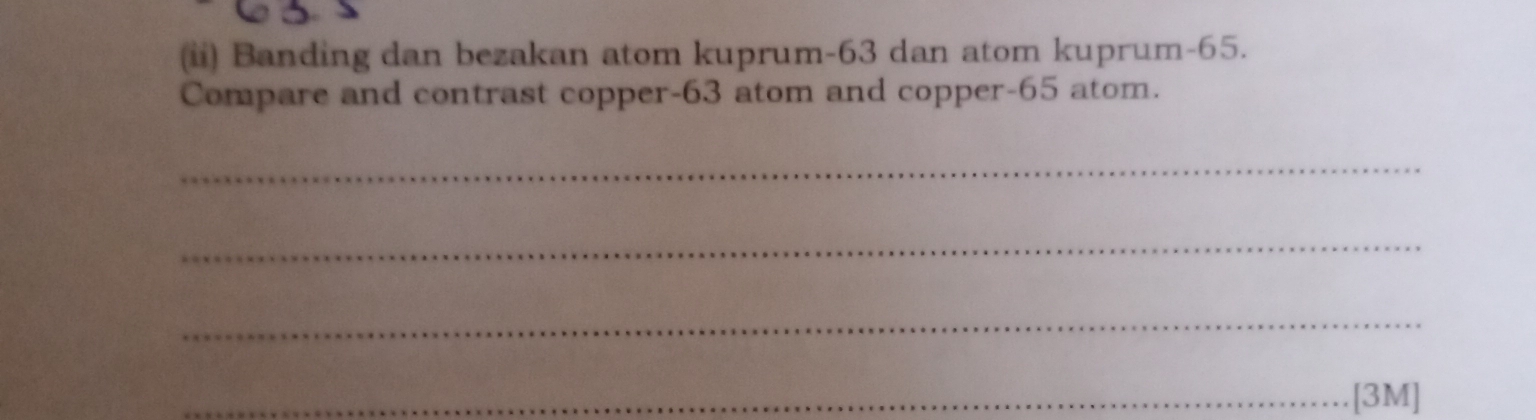 (ii) Banding dan bezakan atom kuprum- 63 dan atom kuprum -65. 
Compare and contrast copper- 63 atom and copper- 65 atom. 
_ 
_ 
_ 
_[3M]