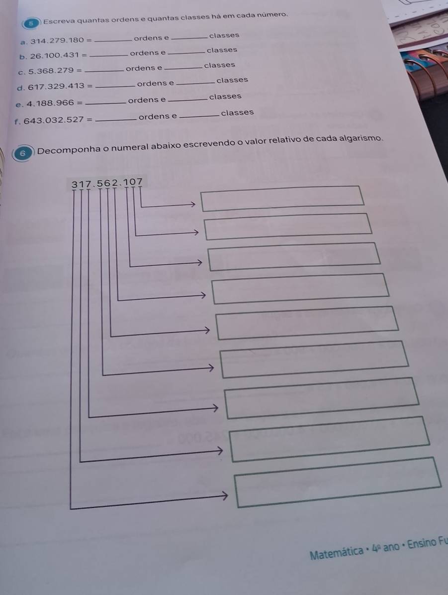 (0) Escreva quantas ordens e quantas classes há em cada número. 
a.. 314.279.180= _ordens e _classes 
b. 26.100.431= _ordens e _classes 
c. 5.368.279= _ordens e _classes 
d. 617.329.413= _ordens e _classes 
e. 4.188.966= _ordens e _classes 
f. 643.032.527= _ordens e _classes 
60) Decomponha o numeral abaixo escrevendo o valor relativo de cada algarismo.
317.562.107
_ * _ =_  
□ | 
□ □ 
□ 
□ 
∴ △ Al 
□ 
□ 
□ 
□ 
Matemática : 4º ano • Ensino Fu