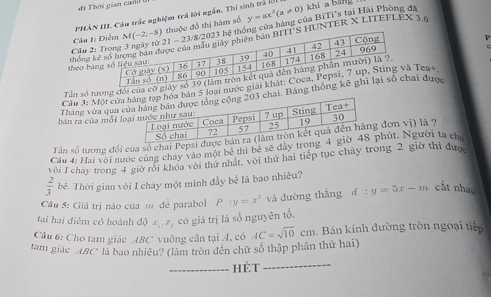 Thời gian cand l
PHÀN III. Câu trắc nghiệm trã lời ngắn. Thí sinh trả lời khi a bảng
Câu 1: c đồ thị hàm số y=ax^2(a!= 0)
Câu 2:g cửa hàng của BiTi's tại Hải Phòng đã
thống kHUNTER X LITEFLEX 3.0
P
theo bản
Tần số tương đối của cỡ
Cầu 3: Một cửn 5 loại nướ Tea+
Tháng vừa qua ai. Bảng ai được
bán ra của mỗi 
Tần số tương đổi của số chai Pepsi  đơn vị) là ?
Cầu 4: Hai vỏi nước cùng cháy vào một bể thì bề sẽ đầy trphút. Người ta cho
với I chây trong 4 giờ rồi khóa vòi thứ nhất, vòi thứ hai tiếp tục chảy trong 2 giờ thì được
 2/3  bề. Thời gian vòi I chảy một mình đầy bể là bao nhiêu?
Câu 5: Giá trị nào của m để parabol P:y=x^2 và đường thắng d:y=5x-m cắt nhau
tại hai điểm có hoành độ x_1,x_2 có giá trị là số nguyên tố.
Câu 6: Cho tam giác ABC vuông cân tại A, có AC=sqrt(10)cm Bán kính dường tròn ngoại tiến
tam giác ABC là bao nhiêu? (làm tròn đến chữ số thập phân thứ hai)
_Hét
_