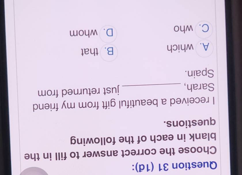 (1đ):
Choose the correct answer to fill in the
blank in each of the following
questions.
I received a beautiful gift from my friend
Sarah, _just returned from
Spain.
A. which B. that
C. who D. whom