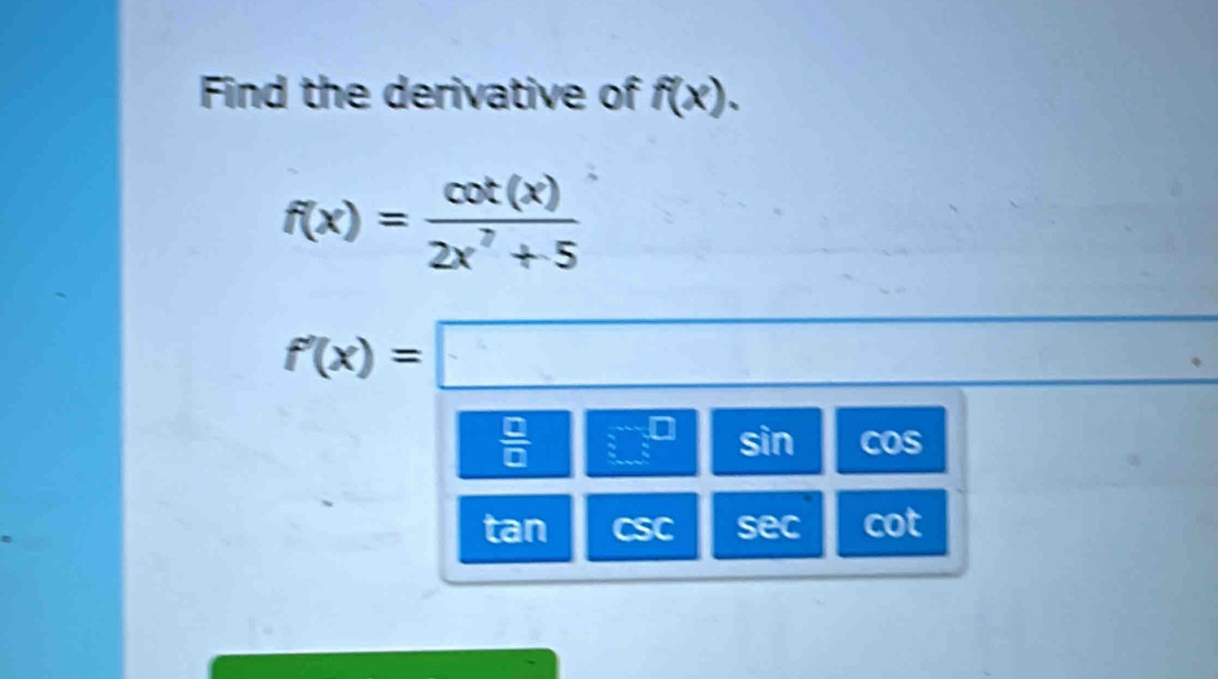 Find the derivative of f(x).
f(x)= cot (x)/2x^7+5 
f'(x)=□
 □ /□   □^(□) sin cos
tan csc sec cot