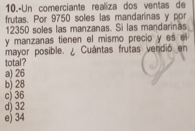 10.-Un comerciante realiza dos ventas de
frutas. Por 9750 soles las mandarinas y por
12350 soles las manzanas. Si las mandarinas
y manzanas tienen el mismo precio y es el
mayor posible. ¿ Cuántas frutas vendió en
total?
a) 26
b) 28
c) 36
d) 32
e) 34