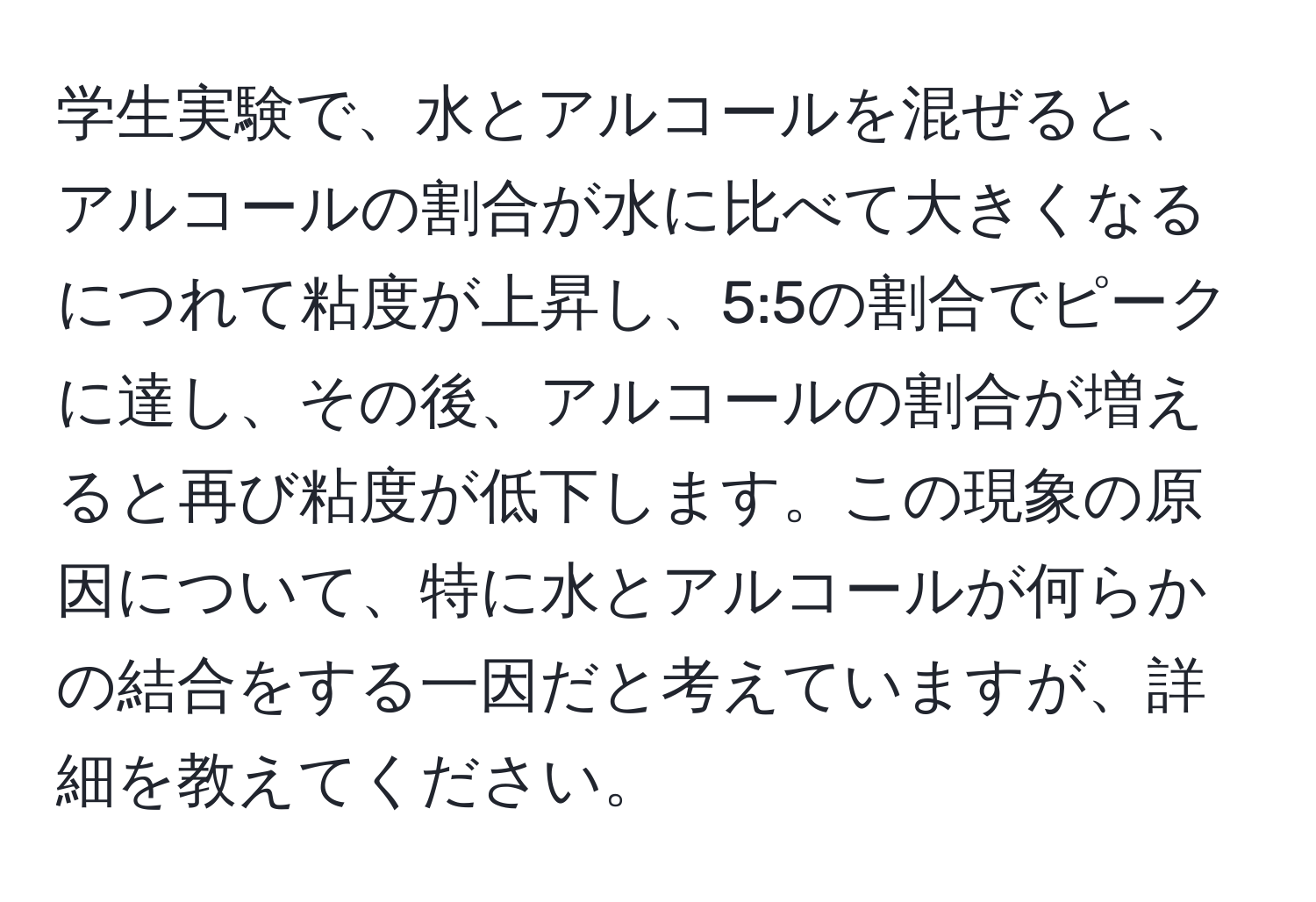 学生実験で、水とアルコールを混ぜると、アルコールの割合が水に比べて大きくなるにつれて粘度が上昇し、5:5の割合でピークに達し、その後、アルコールの割合が増えると再び粘度が低下します。この現象の原因について、特に水とアルコールが何らかの結合をする一因だと考えていますが、詳細を教えてください。