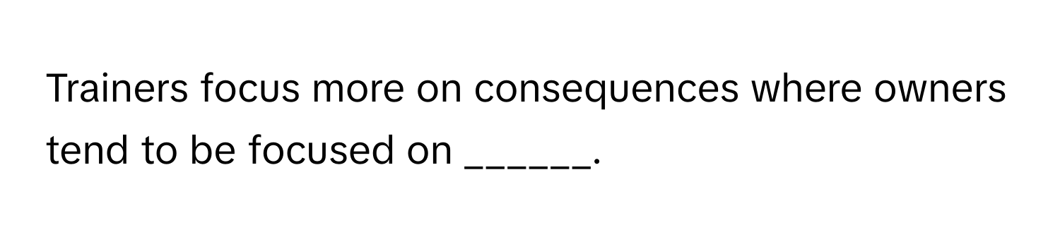 Trainers focus more on consequences where owners tend to be focused on ______.