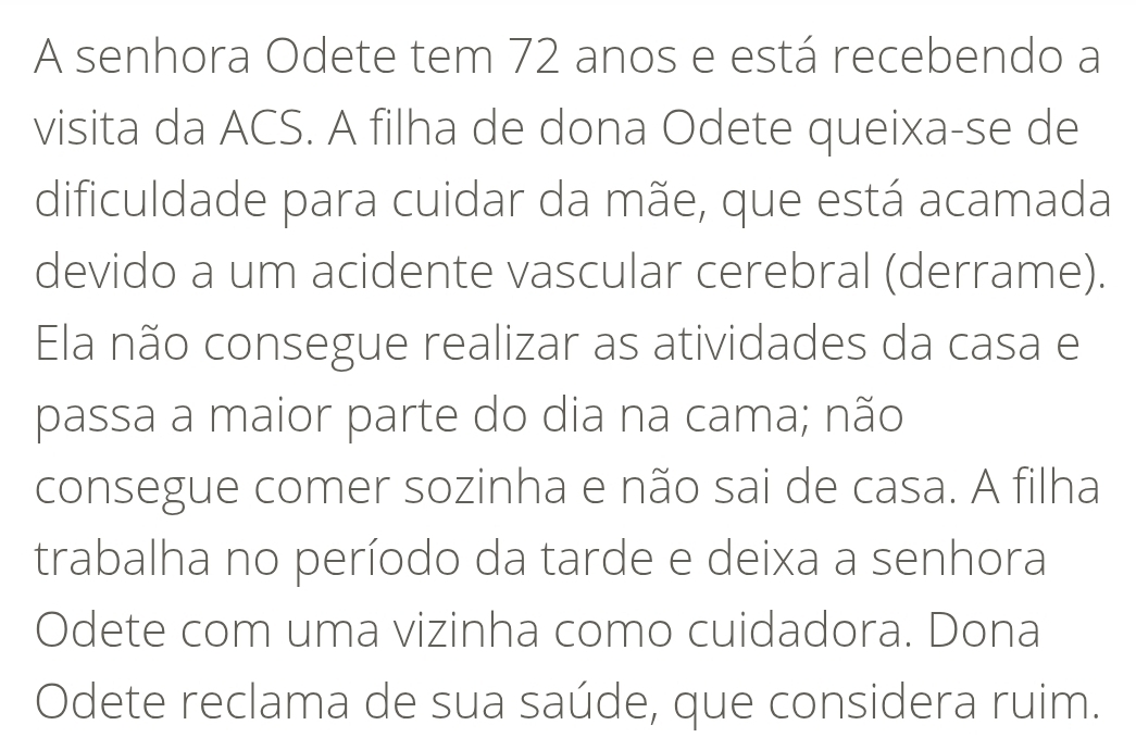 A senhora Odete tem 72 anos e está recebendo a 
visita da ACS. A filha de dona Odete queixa-se de 
dificuldade para cuidar da mãe, que está acamada 
devido a um acidente vascular cerebral (derrame). 
Ela não consegue realizar as atividades da casa e 
passa a maior parte do dia na cama; não 
consegue comer sozinha e não sai de casa. A filha 
trabalha no período da tarde e deixa a senhora 
Odete com uma vizinha como cuidadora. Dona 
Odete reclama de sua saúde, que considera ruim.