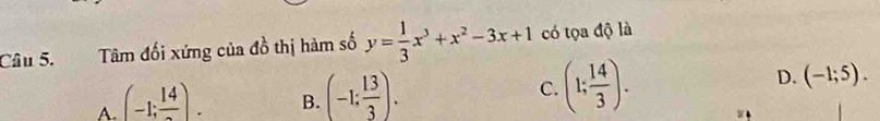 Tâm đối xứng của đồ thị hàm số y= 1/3 x^3+x^2-3x+1 có tọa độ là
A (-1;frac 14). B. (-1: 13/3 ). C. (1; 14/3 ). D. (-1;5).