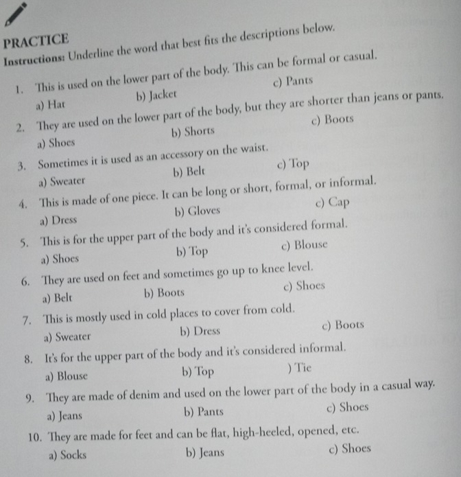 PRACTICE
Instructions: Underline the word that best fits the descriptions below.
1. This is used on the lower part of the body. This can be formal or casual.
a) Hat b) Jacket c) Pants
2. They are used on the lower part of the body, but they are shorter than jeans or pants.
a) Shoes b) Shorts c) Boots
3. Sometimes it is used as an accessory on the waist.
a) Sweater b) Belt c) Top
4. This is made of one piece. It can be long or short, formal, or informal.
a) Dress b) Gloves c) Cap
5. This is for the upper part of the body and it's considered formal.
a) Shoes b) Top c) Blouse
6. They are used on feet and sometimes go up to knee level.
a) Belt b) Boots c) Shoes
7. This is mostly used in cold places to cover from cold.
a) Sweater b) Dress c) Boots
8. It's for the upper part of the body and it's considered informal.
a) Blouse b) Top ) Tie
9. They are made of denim and used on the lower part of the body in a casual way.
a) Jeans b) Pants c) Shoes
10. They are made for feet and can be flat, high-heeled, opened, etc.
a) Socks b) Jeans c) Shoes