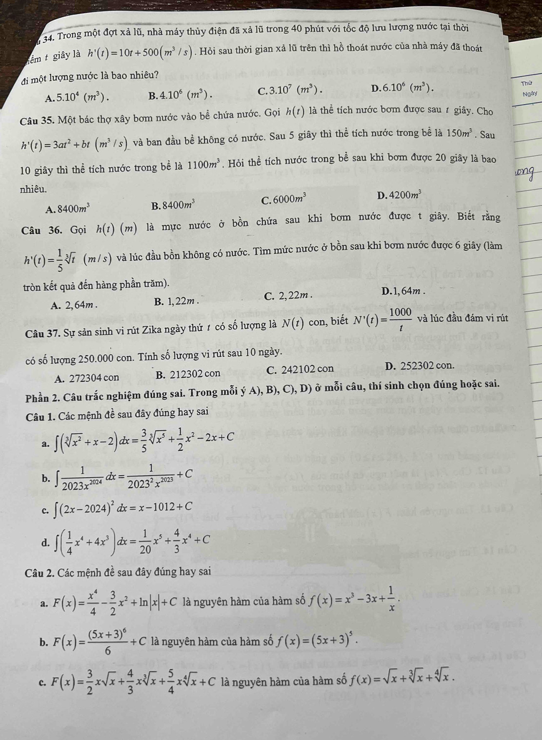 a 34. Trong một đợt xả lũ, nhà máy thủy điện đã xả lũ trong 40 phút với tốc độ lưu lượng nước tại thời
nêm t giây là h'(t)=10t+500(m^3/s). Hỏi sau thời gian xả lũ trên thì hồ thoát nước của nhà máy đã thoát
đi một lượng nước là bao nhiêu?
A. 5.10^4(m^3). B. 4.10^6(m^3). C. 3.10^7(m^3). D. 6.10^6(m^3). Thứ
Ngày
Câu 35. Một bác thợ xây bơm nước vào bể chứa nước. Gọi h(t) là thể tích nước bơm được sau t giây. Cho
h'(t)=3at^2+bt(m^3/s) và ban đầu bề không có nước. Sau 5 giây thì thể tích nước trong bể là 150m^3. Sau
10 giây thì thể tích nước trong bề là 1100m^3. Hỏi thể tích nước trong bể sau khi bơm được 20 giây là bao
nhiêu.
D. 4200m^3
A. 8400m^3
B. 8400m^3 C. 6000m^3
Câu 36. Gọi h(t)(m) là mực nước ở bồn chứa sau khi bơm nước được t giây. Biết rằng
h'(t)= 1/5 sqrt[3](t) (m/s) ) và lúc đầu bồn không có nước. Tìm mức nước ở bồn sau khi bơm nước được 6 giây (làm
tròn kết quả đến hàng phần trăm).
A. 2, 64m . B. 1,22m . C. 2,22m .
D.1,64m .
Câu 37. Sự sản sinh vi rút Zika ngày thứ t có số lượng là N(t) con, biết N'(t)= 1000/t  và lúc đầu đám vi rút
có số lượng 250.000 con. Tính số lượng vi rút sau 10 ngày.
A. 272304 con B. 212302 con C. 242102 con D. 252302 con.
Phần 2. Câu trắc nghiệm đúng sai. Trong mỗi 6 A), B), C), D) ở mỗi câu, thí sinh chọn đúng hoặc sai.
Câu 1. Các mệnh đề sau đây đúng hay sai
a. ∈t (sqrt[3](x^2)+x-2)dx= 3/5 sqrt[3](x^5)+ 1/2 x^2-2x+C
b. ∈t  1/2023x^(2024) dx= 1/2023^2x^(2023) +C
c. ∈t (2x-2024)^2dx=x-1012+C
d. ∈t ( 1/4 x^4+4x^3)dx= 1/20 x^5+ 4/3 x^4+C
Câu 2. Các mệnh đề sau đây đúng hay sai
a. F(x)= x^4/4 - 3/2 x^2+ln |x|+C là nguyên hàm của hàm số f(x)=x^3-3x+ 1/x .
b. F(x)=frac (5x+3)^66+C là nguyên hàm của hàm số f(x)=(5x+3)^5.
c. F(x)= 3/2 xsqrt(x)+ 4/3 xsqrt[3](x)+ 5/4 xsqrt[4](x)+C là nguyên hàm của hàm số f(x)=sqrt(x)+sqrt[3](x)+sqrt[4](x).