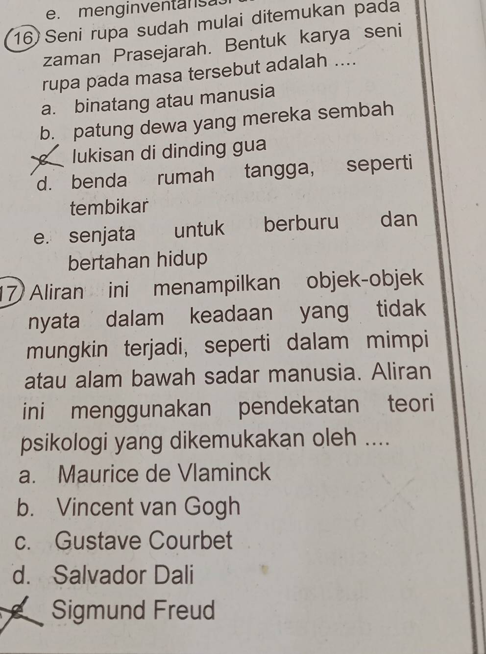 menginventansa.
16) Seni rupa sudah mulai ditemukan pada
zaman Prasejarah. Bentuk karya seni
rupa pada masa tersebut adalah ....
a. binatang atau manusia
b. patung dewa yang mereka sembah
lukisan di dinding gua
d. benda rumah tangga, seperti
tembikar
e. senjata untuk berburu dan
bertahan hidup
17 Aliran ini menampilkan objek-objek
nyata dalam keadaan yang tidak
mungkin terjadi, seperti dalam mimpi
atau alam bawah sadar manusia. Aliran
ini menggunakan pendekatan teori
psikologi yang dikemukakan oleh ....
a. Maurice de Vlaminck
b. Vincent van Gogh
c. Gustave Courbet
d. Salvador Dali
Sigmund Freud