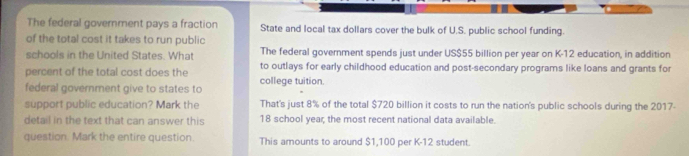 The federal government pays a fraction State and local tax dollars cover the bulk of U.S. public school funding.
of the total cost it takes to run public
schools in the United States. What The federal government spends just under US $55 billion per year on K-12 education, in addition
percent of the total cost does the to outlays for early childhood education and post-secondary programs like loans and grants for
federal government give to states to college tuition.
support public education? Mark the That's just 8% of the total $720 billion it costs to run the nation's public schools during the 2017
detail in the text that can answer this 18 school year; the most recent national data available.
question. Mark the entire question. This amounts to around $1,100 per K-12 student.