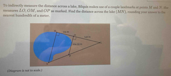 To indirectly measure the distance across a lake, Bilquis makes use of a couple landmarks at points M and N. She 
measures LO, OM, and OP as marked. Find the distance across the lake (MN) , rounding your answer to the 
nearest hundredth of a meter. 
(Diagram is not to scale.)