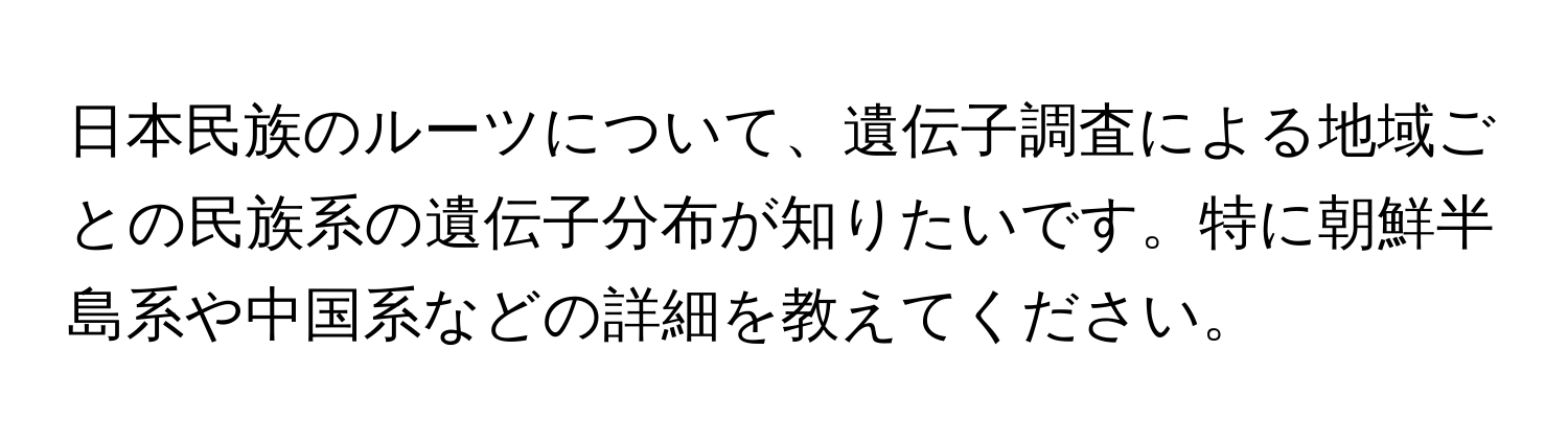 日本民族のルーツについて、遺伝子調査による地域ごとの民族系の遺伝子分布が知りたいです。特に朝鮮半島系や中国系などの詳細を教えてください。