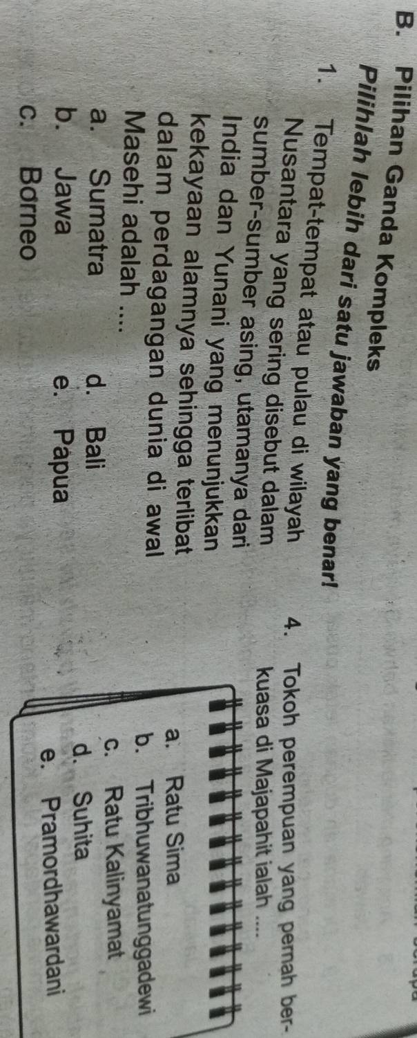 Pilihan Ganda Kompleks
Pilihlah lebih dari satu jawaban yang benar!
1. Tempat-tempat atau pulau di wilayah 4. Tokoh perempuan yang perah ber-
Nusantara yang sering disebut dalam
kuasa di Majapahit ialah ..
sumber-sumber asing, utamanya dari
India dan Yunani yang menunjukkan
kekayaan alamnya sehingga terlibat
a. Ratu Sima
dalam perdagangan dunia di awall
b. Tribhuwanatunggadewi
Masehi adalah ....
c. Ratu Kalinyamat
a. Sumatra d. Bali
d. Suhita
b. Jawa e. Papua
c. Borneo e. Pramordhawardani