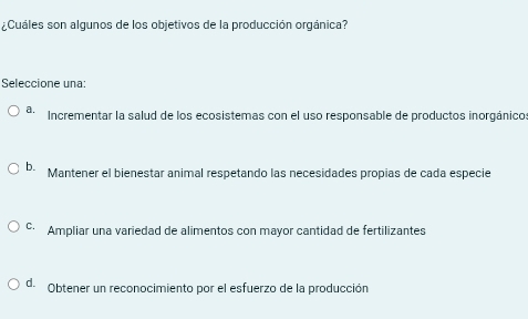 ¿Cuáles son algunos de los objetivos de la producción orgánica?
Seleccione una:
4. Incrementar la salud de los ecosistemas con el uso responsable de productos inorgánico
b. Mantener el bienestar animal respetando las necesidades propias de cada especie
© Ampliar una variedad de alimentos con mayor cantidad de fertilizantes
d. Obtener un reconocimiento por el esfuerzo de la producción