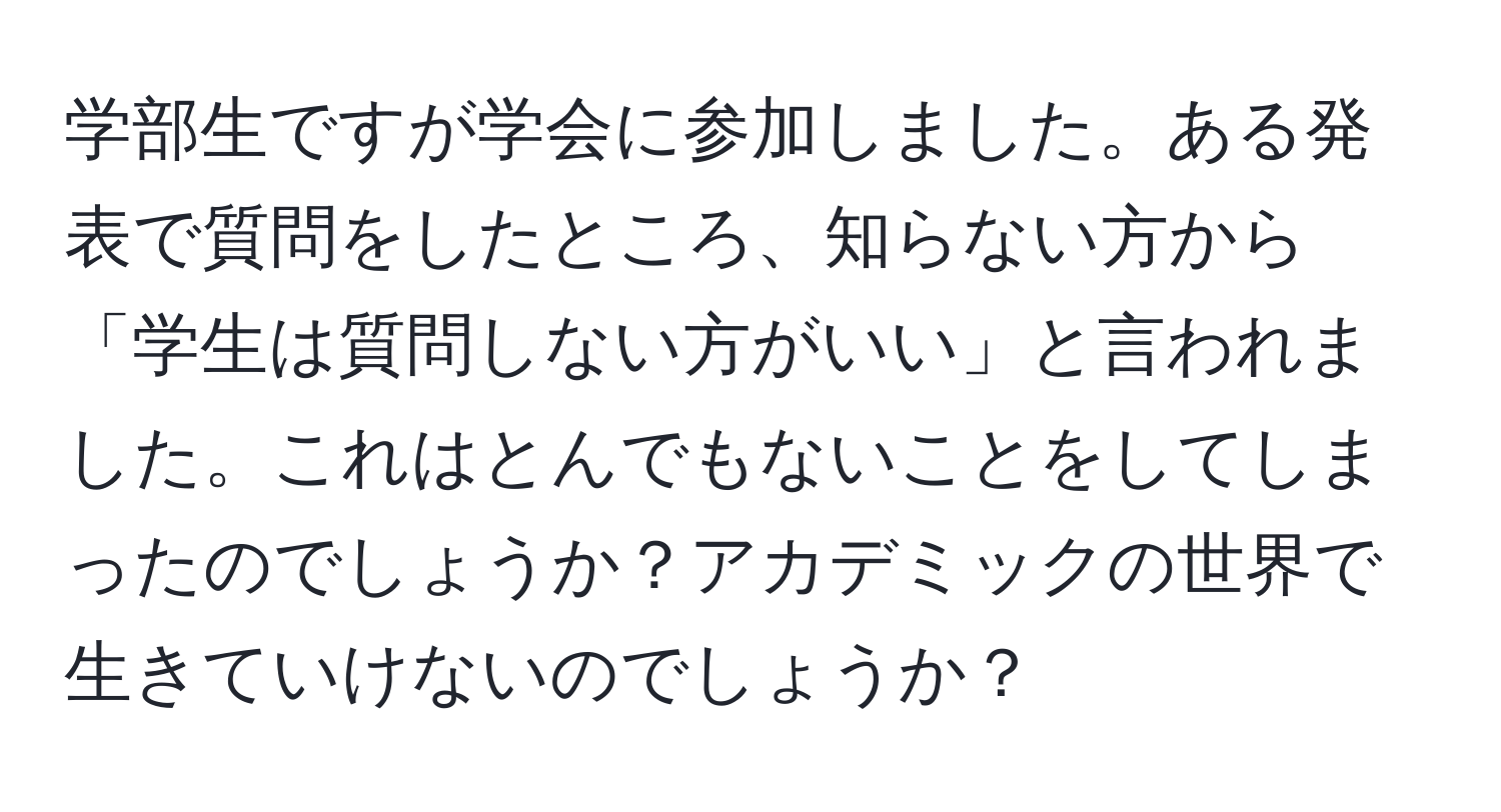 学部生ですが学会に参加しました。ある発表で質問をしたところ、知らない方から「学生は質問しない方がいい」と言われました。これはとんでもないことをしてしまったのでしょうか？アカデミックの世界で生きていけないのでしょうか？