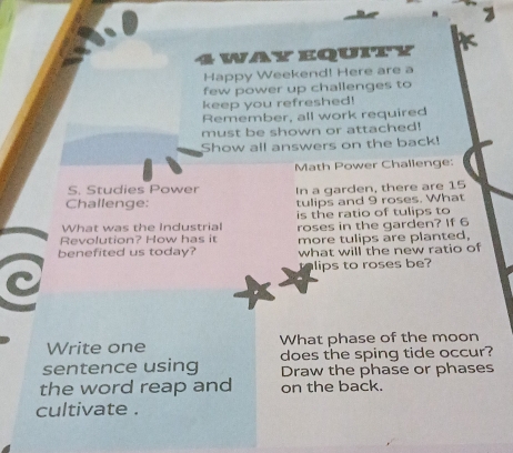 way equity 
Happy Weekend! Here are a 
few power up challenges to 
keep you refreshed! 
Remember, all work required 
must be shown or attached! 
Show all answers on the back! 
Math Power Challenge: 
S. Studies Power In a garden, there are 15
Challenge: tulips and 9 roses. What 
What was the Industrial is the ratio of tulips to 
Revolution? How has it roses in the garden? If 6
benefited us today? more tulips are planted, 
what will the new ratio of 
lips to roses be? 
C 
Write one What phase of the moon 
does the sping tide occur? 
sentence using Draw the phase or phases 
the word reap and on the back. 
cultivate .