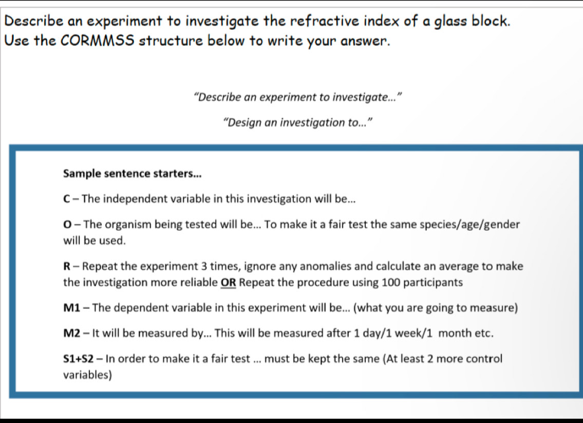 Describe an experiment to investigate the refractive index of a glass block. 
Use the CORMMSS structure below to write your answer. 
“Describe an experiment to investigate….” 
“Design an investigation to...” 
Sample sentence starters... 
C - The independent variable in this investigation will be... 
0 - The organism being tested will be... To make it a fair test the same species/age/gender 
will be used. 
R - Repeat the experiment 3 times, ignore any anomalies and calculate an average to make 
the investigation more reliable OR Repeat the procedure using 100 participants 
M1 - The dependent variable in this experiment will be... (what you are going to measure) 
M2 - It will be measured by... This will be measured after 1 day/1 week/1 month etc.
S1+S2 - In order to make it a fair test ... must be kept the same (At least 2 more control 
variables)