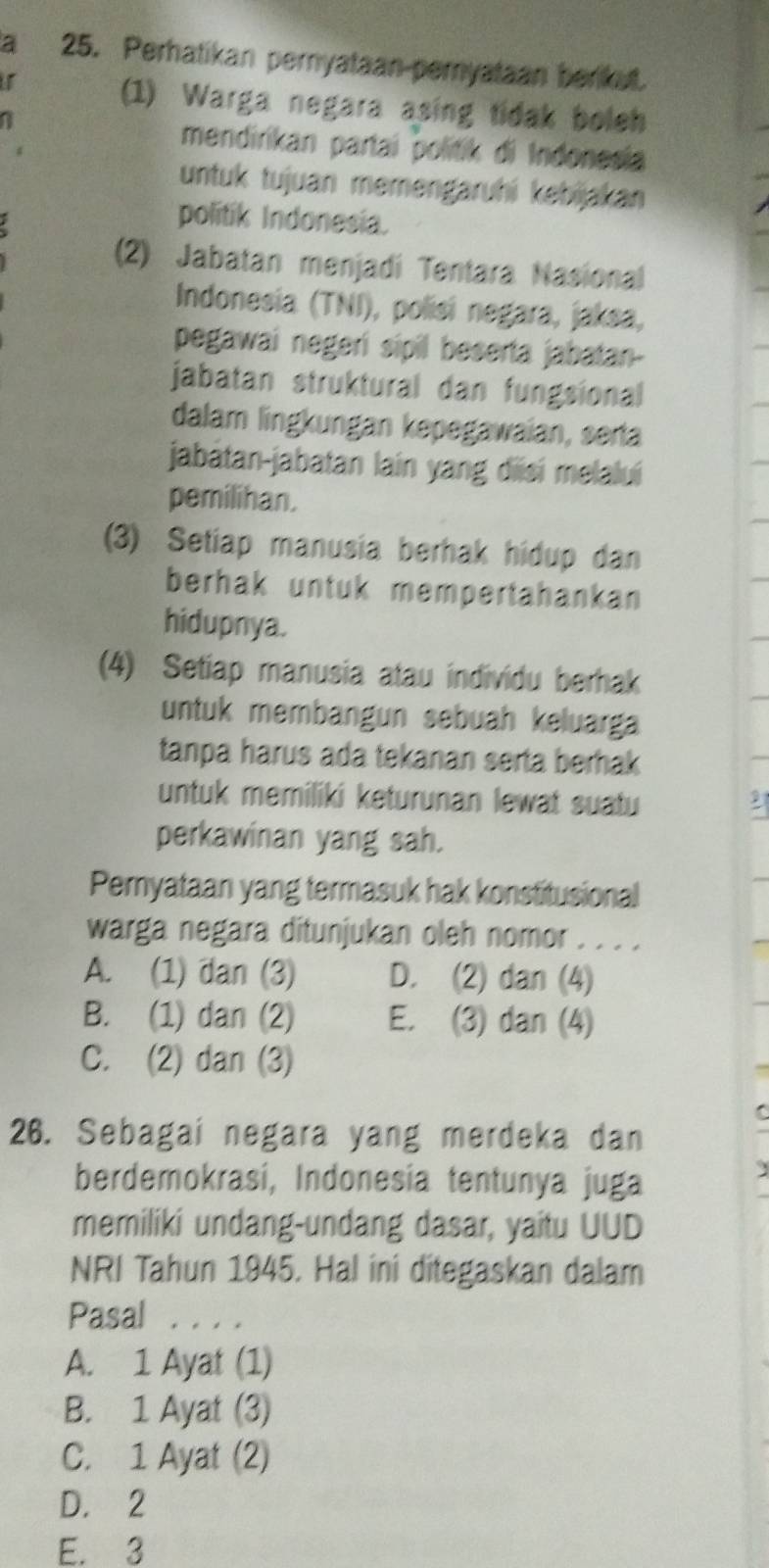 a 25. Perhatikan pernyataan-pernyataan berkut.
(1) Warga negara asing tidak boleh
a
mendirikan partai politik di Indonesia
untuk tujuan memengaruhi kebijakan 
politik Indonesia.
(2) Jabatan menjadi Tentara Nasional
Indonesia (TNI), polisi negara, jaksa,
pegawai negeri sipil beserta jabatan-
jabatan struktural dan fungsional
dalam lingkungan kepegawaian, serta
jabatan-jabatan lain yang diisí melaluí
pemilihan.
(3) Setiap manusia berhak hidup dan
berhak untuk mempertahankan
hidupnya.
(4) Setiap manusia atau individu berhak
untuk membängun sebuah keluarga
tanpa harus ada tekanan serta berhak
untuk memiliki keturunan lewat suatu
perkawinan yang sah.
Pernyataan yang termasuk hak konstitusional
warga negara ditunjukan oleh nomor . . . .
A. (1) dan (3) D. (2) dan (4)
B. (1) dan (2) E. (3) dan (4)
C. (2) dan (3)
26. Sebagai negara yang merdeka dan
berdemokrasí, Indonesía tentunya juga
memiliki undang-undang dasar, yaitu UUD
NRI Tahun 1945. Hal ini ditegaskan dalam
Pasal . . . .
A. 1 Ayat (1)
B. 1 Ayat (3)
C. 1 Ayat (2)
D. 2
E. 3