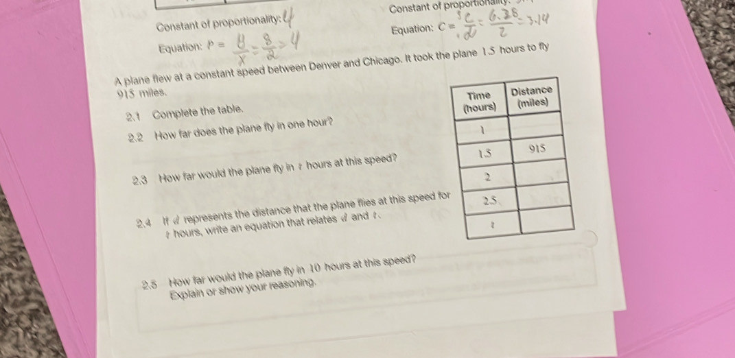 Constant of proportionality: Constant of proportionality. 
Equation: P= Equation: C=
A plane flew at a constant speed between Denver and Chicago. It took the plane 1.5 hours to fly
915 miles. 
2. 1 Complete the table. 
2.2 How far does the plane fly in one hour? 
2.3 How far would the plane fly in r hours at this speed? 
2.4 If w represents the distance that the plane flies at this speed fo
r hours, write an equation that relates < and . 
2.5 How far would the plane fly in  10 hours at this speed? 
Explain or show your reasoning.