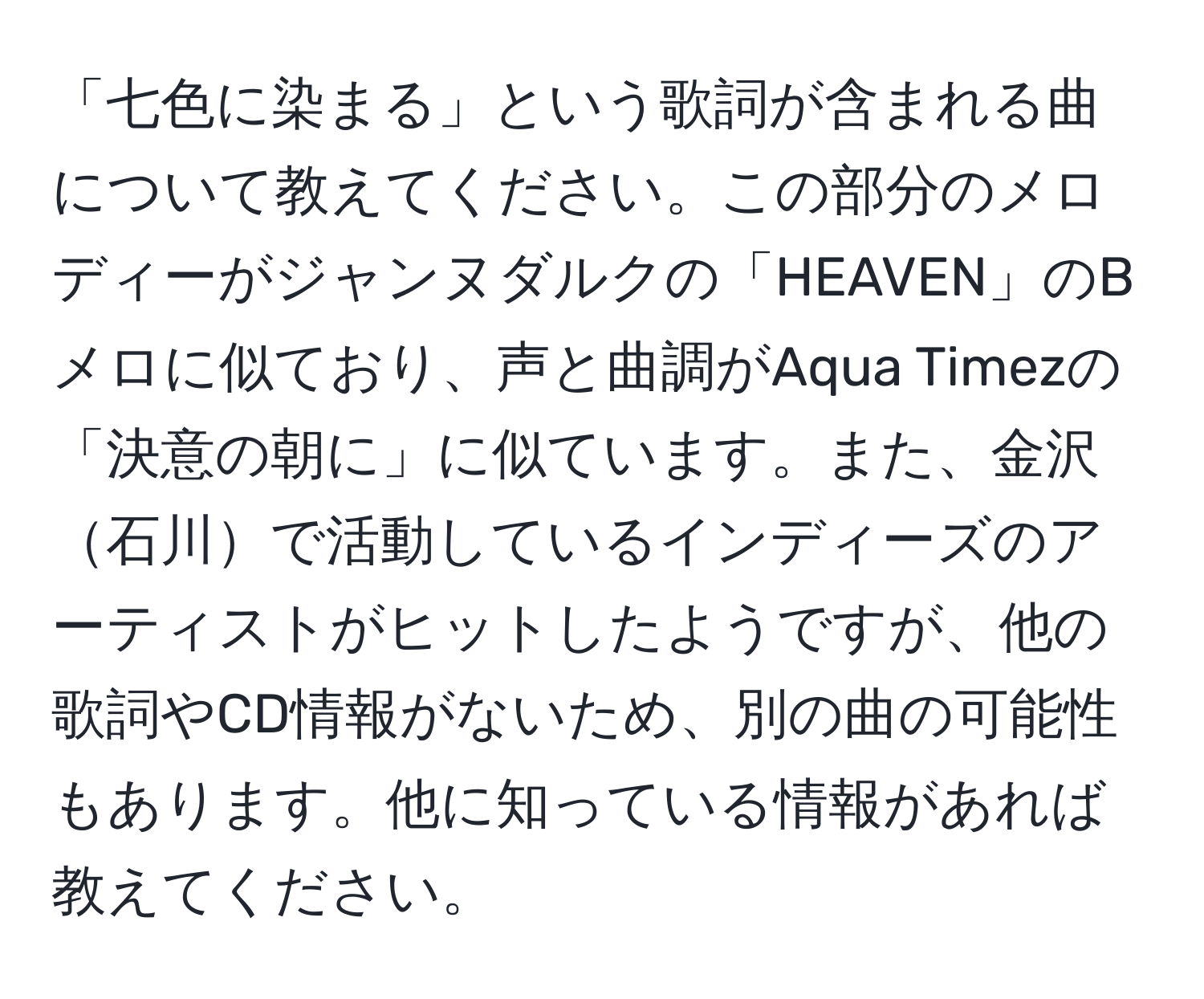 「七色に染まる」という歌詞が含まれる曲について教えてください。この部分のメロディーがジャンヌダルクの「HEAVEN」のBメロに似ており、声と曲調がAqua Timezの「決意の朝に」に似ています。また、金沢石川で活動しているインディーズのアーティストがヒットしたようですが、他の歌詞やCD情報がないため、別の曲の可能性もあります。他に知っている情報があれば教えてください。