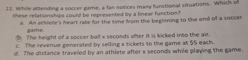 While attending a soccer game, a fan notices many functional situations. Which of
these relationships could be represented by a linear function?
a. An athlete’s heart rate for the time from the beginning to the end of a soccer
game.
The height of a soccer ball x seconds after it is kicked into the air.
c. The revenue generated by selling x tickets to the game at $5 each.
d. The distance traveled by an athlete after x seconds while playing the game.