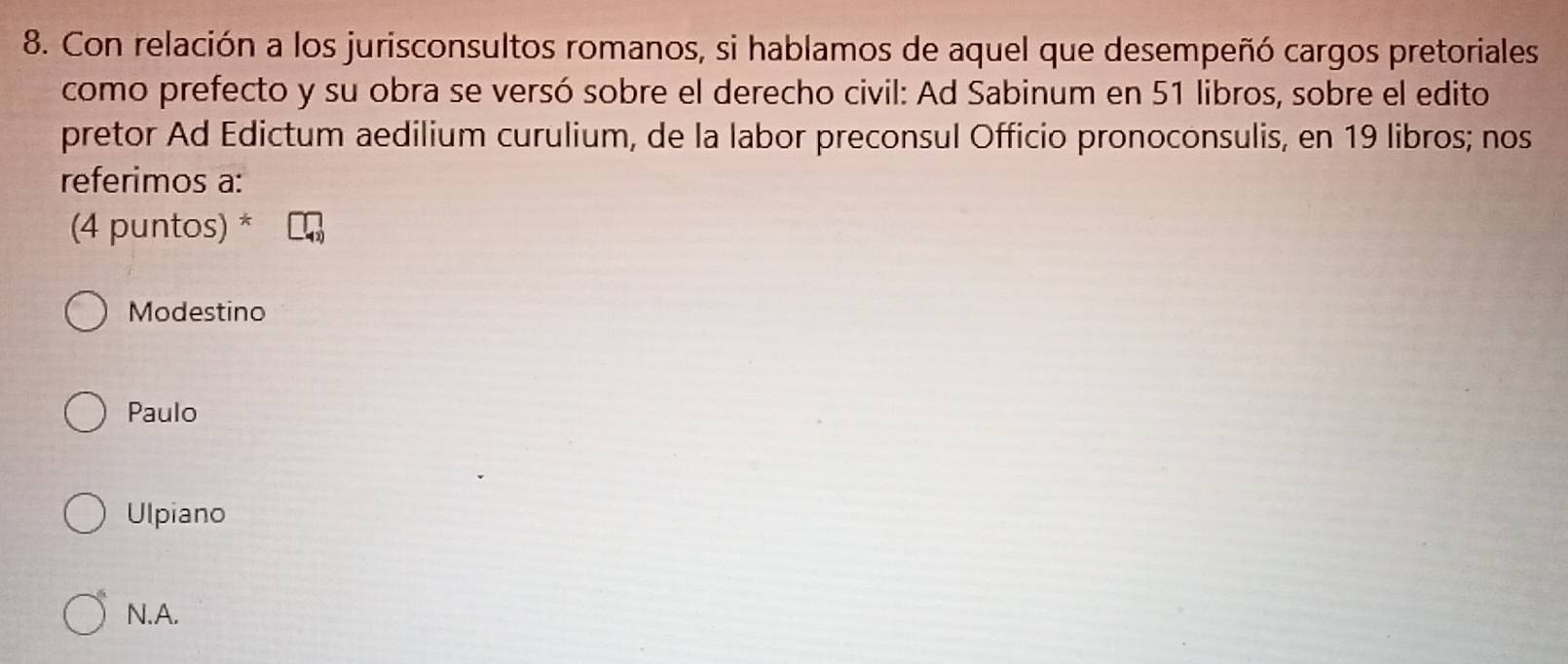 Con relación a los jurisconsultos romanos, si hablamos de aquel que desempeñó cargos pretoriales
como prefecto y su obra se versó sobre el derecho civil: Ad Sabinum en 51 libros, sobre el edito
pretor Ad Edictum aedilium curulium, de la labor preconsul Officio pronoconsulis, en 19 libros; nos
referimos a:
(4 puntos) *
Modestino
Paulo
Ulpiano
N.A.