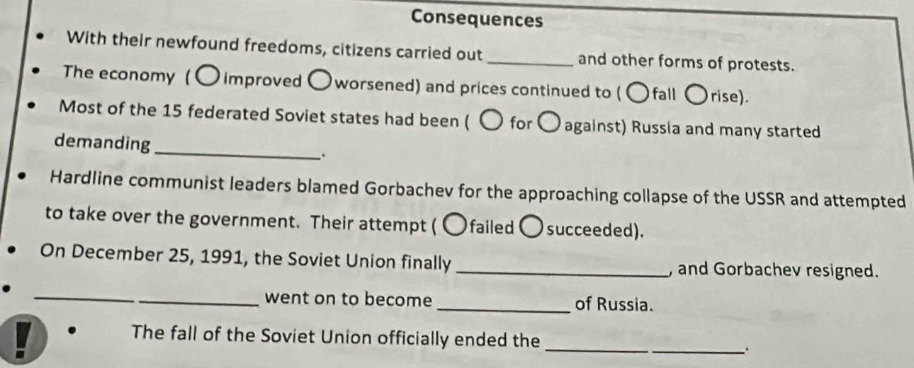 Consequences 
With their newfound freedoms, citizens carried out _and other forms of protests. 
The economy ( 〇 improved 〇 worsened) and prices continued to (〇fall 〇rise). 
Most of the 15 federated Soviet states had been ( 〇 for 〇 against) Russia and many started 
demanding 
_ 
Hardline communist leaders blamed Gorbachev for the approaching collapse of the USSR and attempted 
to take over the government. Their attempt ( 〇failed 〇 succeeded). 
On December 25, 1991, the Soviet Union finally _, and Gorbachev resigned. 
_ 
_went on to become_ of Russia. 
The fall of the Soviet Union officially ended the_