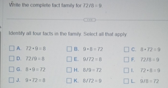 Write the complete fact family for 72/8=9. 
Identify all four facts in the family. Select all that apply.
A. 72· 9=8 B. 9· 8=72 C. 8· 72=9
D. 72/9=8 E. 9/72=8 F. 72/8=9
G. 8· 9=72 H. 8/9=72 1. 72· 8=9
J. 9· 72=8 K. 8/72=9 L. 9/8=72