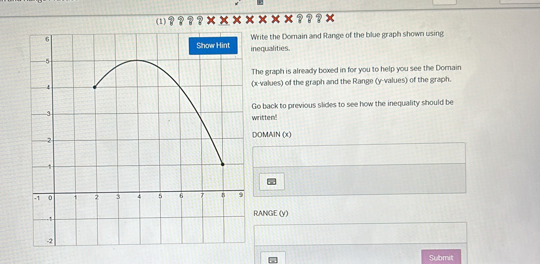 4 
(1) ×？？？× 
Write the Domain and Range of the blue graph shown using 
nequalities. 
The graph is already boxed in for you to help you see the Domain 
(x -values) of the graph and the Range (y -values) of the graph. 
Go back to previous slides to see how the inequality should be 
written! 
DOMAIN (x) 
RANGE (y) 
Submit