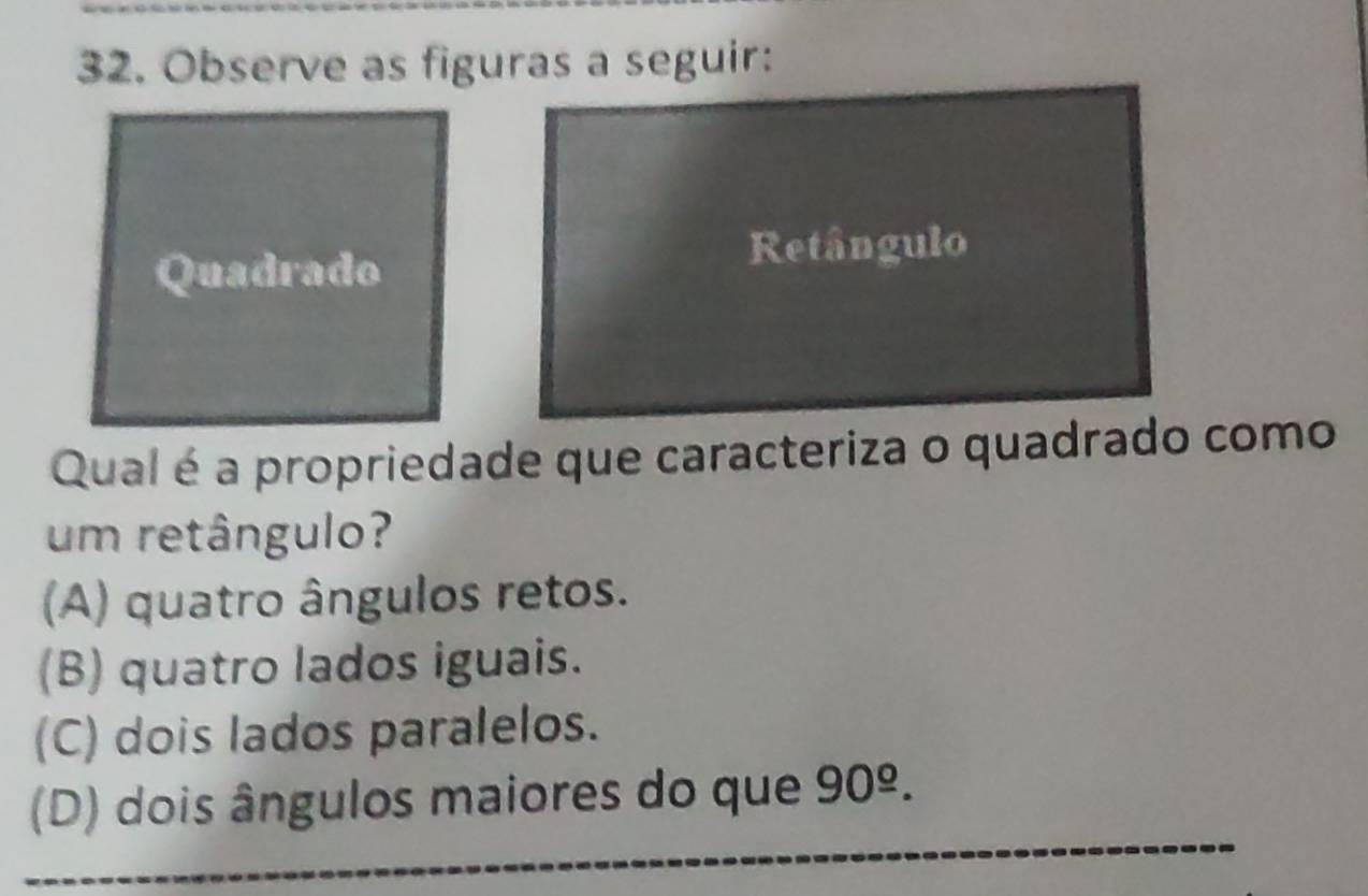 Observe as figuras a seguir:
Quadrado
Retângulo
Qual é a propriedade que caracteriza o quadrado como
um retângulo?
(A) quatro ângulos retos.
(B) quatro lados iguais.
(C) dois lados paralelos.
_
(D) dois ângulos maiores do que 90^(_ o).