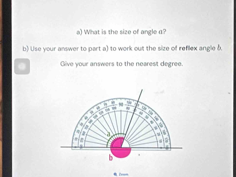 What is the size of angle a? 
b) Use your answer to part a) to work out the size of reflex angle 6. 
Give your answers to the nearest degree.
80
70 90 1 o
60 120
50 120 110 100 80 7 130
60
Ao 130 50
a 140

a 
B 
a 
b . 
Q Zoom